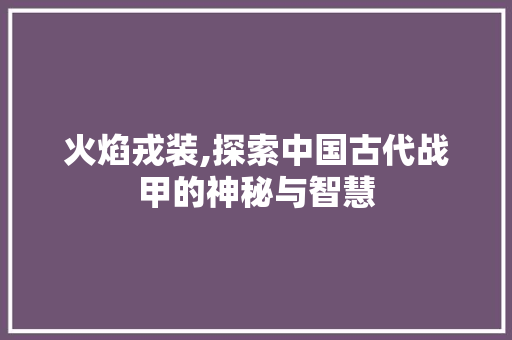火焰戎装,探索中国古代战甲的神秘与智慧 家居装修