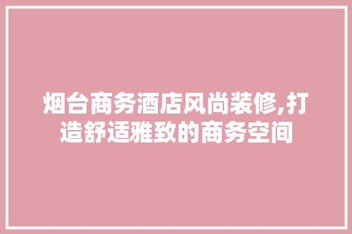 烟台商务酒店风尚装修,打造舒适雅致的商务空间