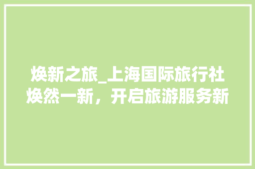 焕新之旅_上海国际旅行社焕然一新，开启旅游服务新篇章