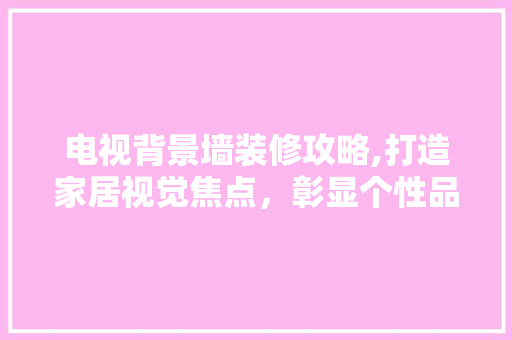 电视背景墙装修攻略,打造家居视觉焦点，彰显个性品味 软装设计