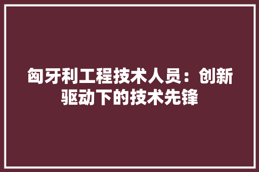 匈牙利工程技术人员：创新驱动下的技术先锋