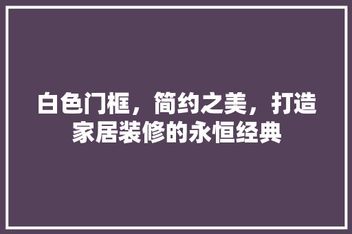 白色门框，简约之美，打造家居装修的永恒经典 室内设计