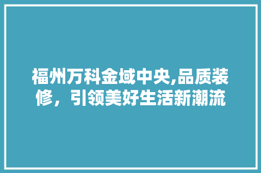 福州万科金域中央,品质装修，引领美好生活新潮流 地板材料