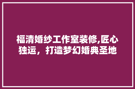 福清婚纱工作室装修,匠心独运，打造梦幻婚典圣地 木雕艺术