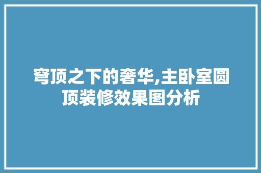 穹顶之下的奢华,主卧室圆顶装修效果图分析 卧室装修