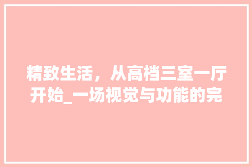 精致生活，从高档三室一厅开始_一场视觉与功能的完美融合 家居装修