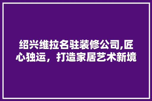 绍兴维拉名驻装修公司,匠心独运，打造家居艺术新境界 中式风格装饰