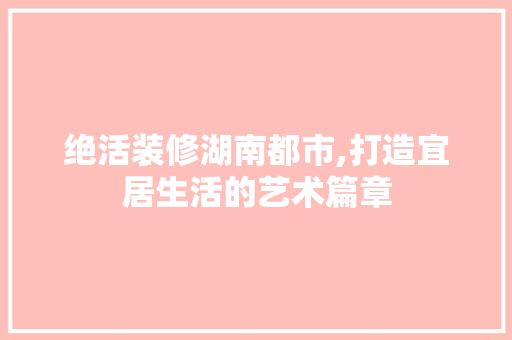 绝活装修湖南都市,打造宜居生活的艺术篇章 木雕艺术