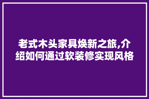老式木头家具焕新之旅,介绍如何通过软装修实现风格融合