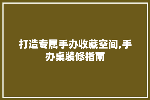 打造专属手办收藏空间,手办桌装修指南 软装设计