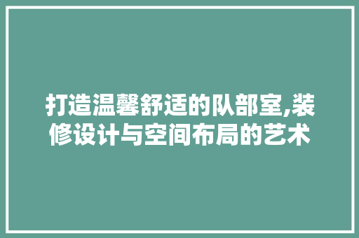 打造温馨舒适的队部室,装修设计与空间布局的艺术 卧室装修
