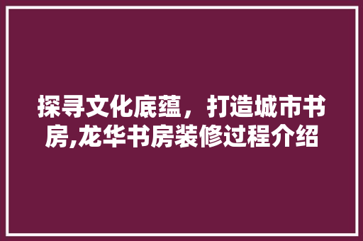 探寻文化底蕴，打造城市书房,龙华书房装修过程介绍 中式风格装饰