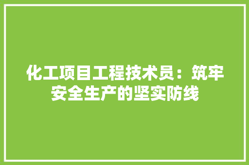 化工项目工程技术员：筑牢安全生产的坚实防线 家居装修