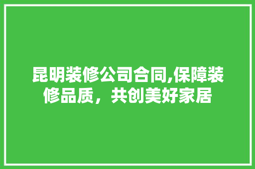 昆明装修公司合同,保障装修品质，共创美好家居 家居装修