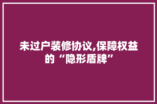 未过户装修协议,保障权益的“隐形盾牌” 木雕艺术