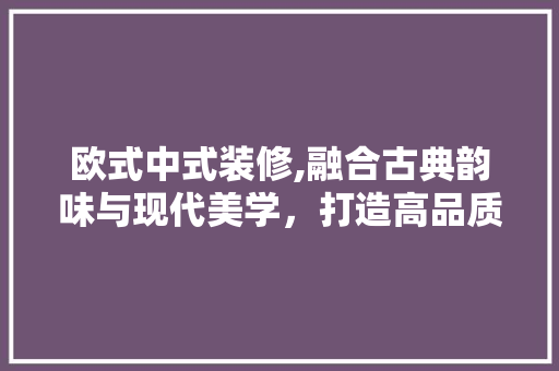 欧式中式装修,融合古典韵味与现代美学，打造高品质家居空间 木雕艺术