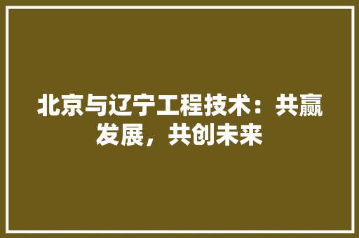 北京与辽宁工程技术：共赢发展，共创未来 家居装修
