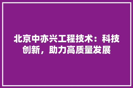 北京中亦兴工程技术：科技创新，助力高质量发展