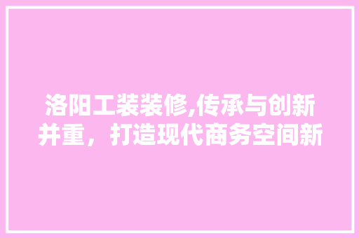 洛阳工装装修,传承与创新并重，打造现代商务空间新风尚 软装设计