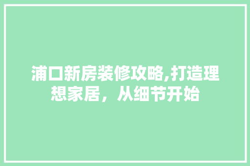 浦口新房装修攻略,打造理想家居，从细节开始 中式风格装饰