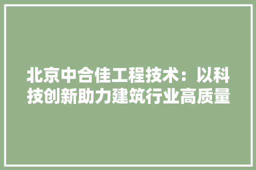 北京中合佳工程技术：以科技创新助力建筑行业高质量发展 家居装修