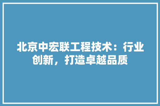 北京中宏联工程技术：行业创新，打造卓越品质 家居装修
