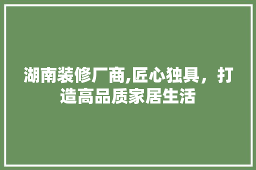 湖南装修厂商,匠心独具，打造高品质家居生活 地板材料