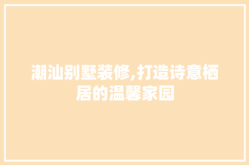 潮汕别墅装修,打造诗意栖居的温馨家园 室内设计