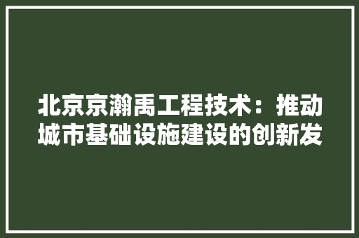 北京京瀚禹工程技术：推动城市基础设施建设的创新发展 家居装修