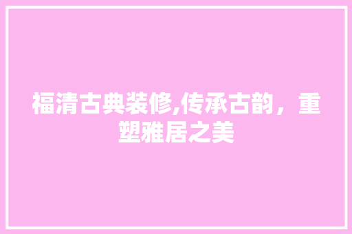 福清古典装修,传承古韵，重塑雅居之美 室内设计