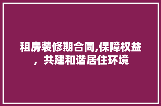 租房装修期合同,保障权益，共建和谐居住环境 卧室装修