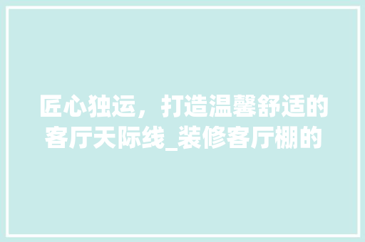 匠心独运，打造温馨舒适的客厅天际线_装修客厅棚的艺术与方法 中式风格装饰