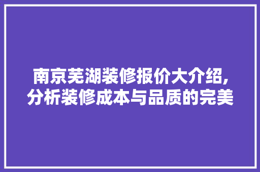 南京芜湖装修报价大介绍,分析装修成本与品质的完美平衡 家居装修