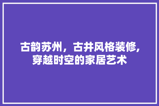 古韵苏州，古井风格装修,穿越时空的家居艺术 卧室装修