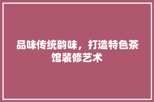 品味传统韵味，打造特色茶馆装修艺术 地板材料