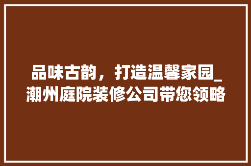 品味古韵，打造温馨家园_潮州庭院装修公司带您领略传统美学 现代风格装饰