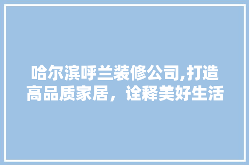 哈尔滨呼兰装修公司,打造高品质家居，诠释美好生活新境界 室内设计