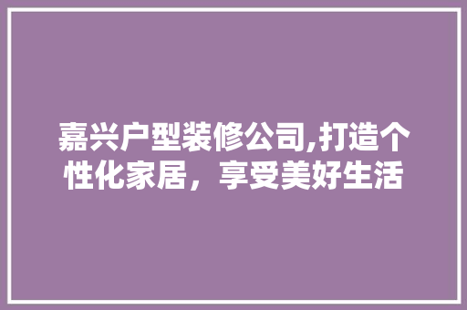 嘉兴户型装修公司,打造个性化家居，享受美好生活 家居装修