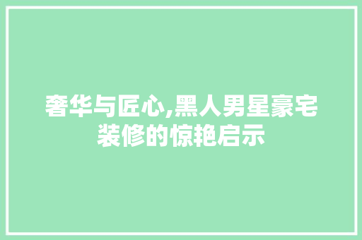 奢华与匠心,黑人男星豪宅装修的惊艳启示 家居装修