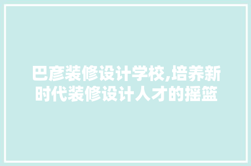 巴彦装修设计学校,培养新时代装修设计人才的摇篮 软装设计