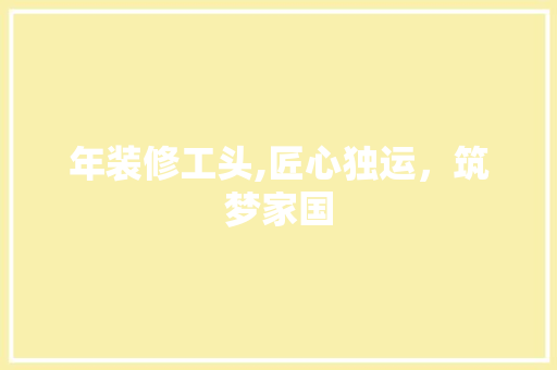 年装修工头,匠心独运，筑梦家国 中式风格装饰