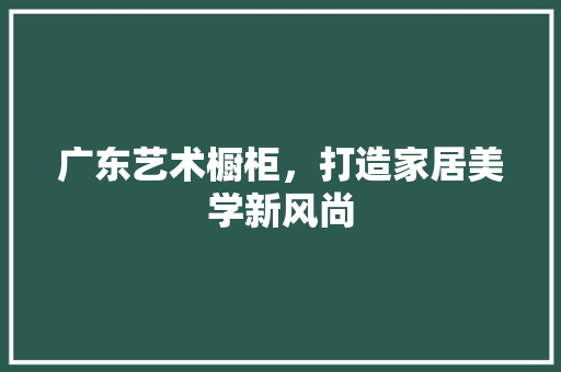广东艺术橱柜，打造家居美学新风尚 木雕艺术