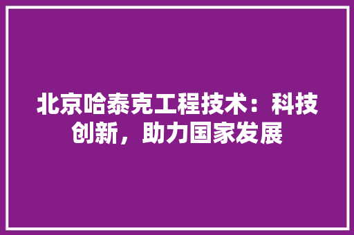 北京哈泰克工程技术：科技创新，助力国家发展 家居装修