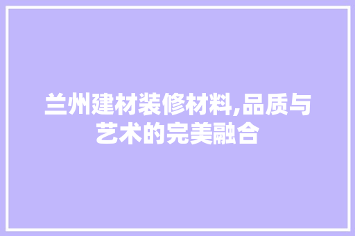 兰州建材装修材料,品质与艺术的完美融合 家居装修