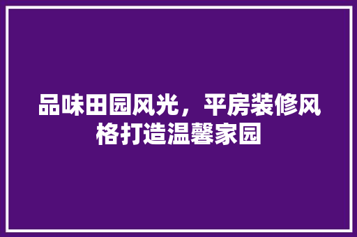 品味田园风光，平房装修风格打造温馨家园 家居装修