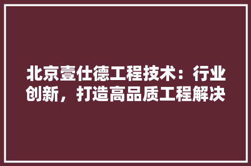 北京壹仕德工程技术：行业创新，打造高品质工程解决方法 家居装修