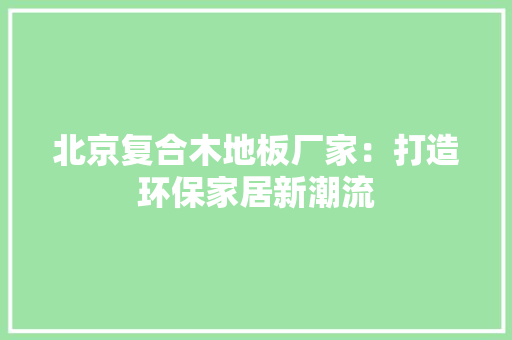 北京复合木地板厂家：打造环保家居新潮流 家居装修
