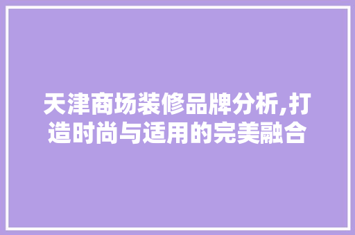 天津商场装修品牌分析,打造时尚与适用的完美融合 中式风格装饰