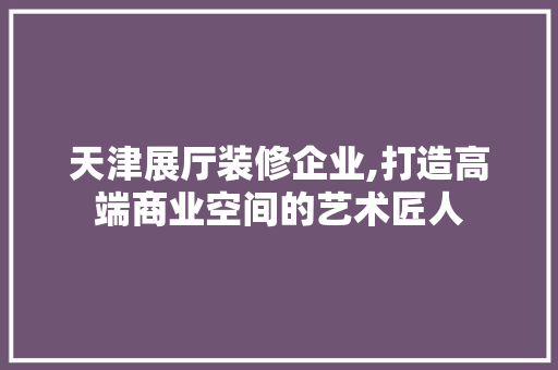 天津展厅装修企业,打造高端商业空间的艺术匠人 现代风格装饰