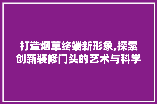 打造烟草终端新形象,探索创新装修门头的艺术与科学 木雕艺术